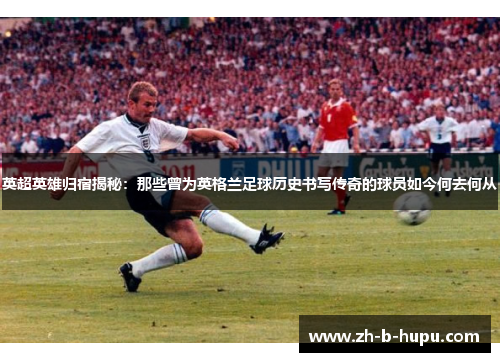 英超英雄归宿揭秘:那些曾为英格兰足球历史书写传奇的球员如今何去何从 英超英雄归宿揭秘:那些曾为英格兰足球历史书写传奇的球员如今何去何从