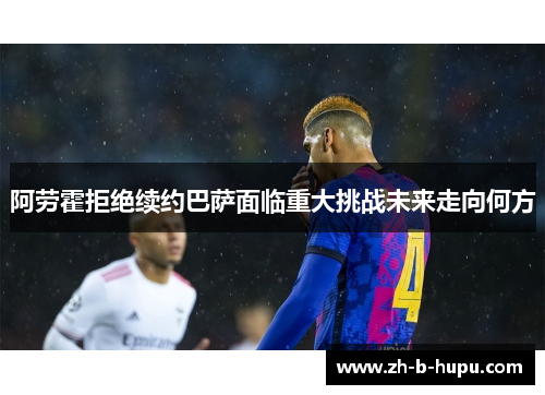 阿劳霍拒绝续约巴萨面临重大挑战未来走向何方