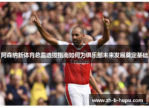 阿森纳新体育总监选拔指南如何为俱乐部未来发展奠定基础 阿森纳新体育总监选拔指南如何为俱乐部未来发展奠定基础