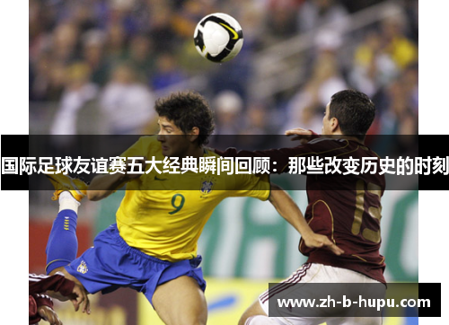 国际足球友谊赛五大经典瞬间回顾：那些改变历史的时刻