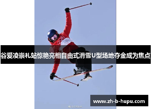 谷爱凌崇礼站惊艳亮相自由式滑雪U型场地夺金成为焦点