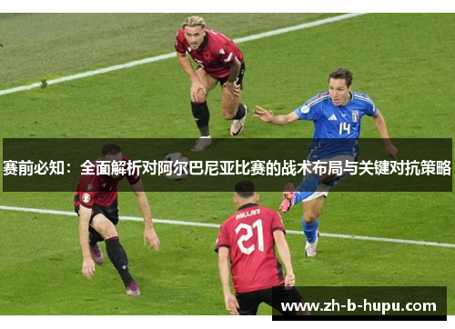 赛前必知：全面解析对阿尔巴尼亚比赛的战术布局与关键对抗策略