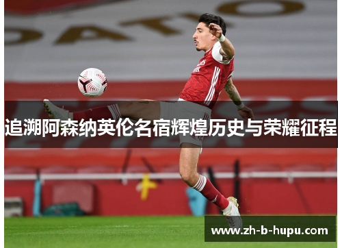 追溯阿森纳英伦名宿辉煌历史与荣耀征程