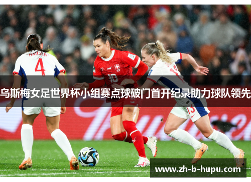 乌斯梅女足世界杯小组赛点球破门首开纪录助力球队领先