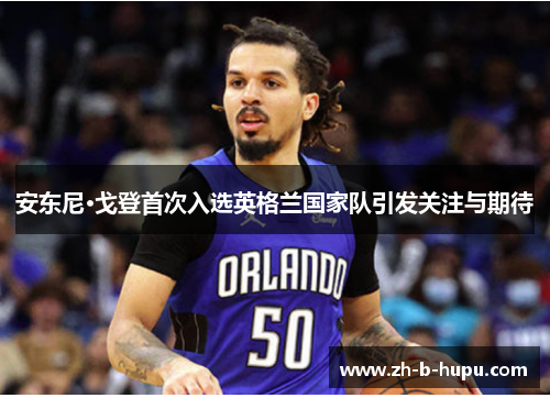 安东尼·戈登首次入选英格兰国家队引发关注与期待 安东尼·戈登首次入选英格兰国家队引发关注与期待