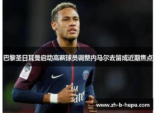 巴黎圣日耳曼启动高薪球员调整内马尔去留成近期焦点 巴黎圣日耳曼启动高薪球员调整内马尔去留成近期焦点