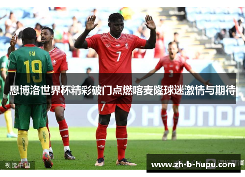恩博洛世界杯精彩破门点燃喀麦隆球迷激情与期待 恩博洛世界杯精彩破门点燃喀麦隆球迷激情与期待