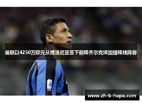 曼联以4250万欧元从博洛尼亚签下前锋齐尔克泽加强锋线阵容 曼联以4250万欧元从博洛尼亚签下前锋齐尔克泽加强锋线阵容