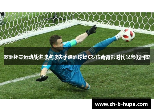 欧洲杯零运动战进球点球失手泪洒球场C罗传奇背影时代叹息仍回望 欧洲杯零运动战进球点球失手泪洒球场C罗传奇背影时代叹息仍回望