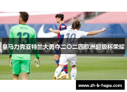 皇马力克亚特兰大勇夺二〇二四欧洲超级杯荣耀