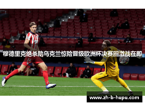 穆德里克绝杀助乌克兰惊险晋级欧洲杯决赛圈激战在即