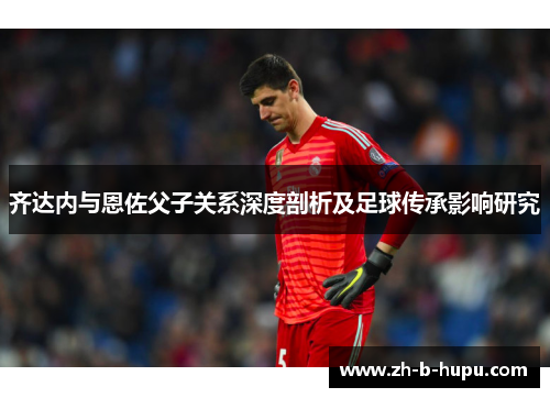 齐达内与恩佐父子关系深度剖析及足球传承影响研究