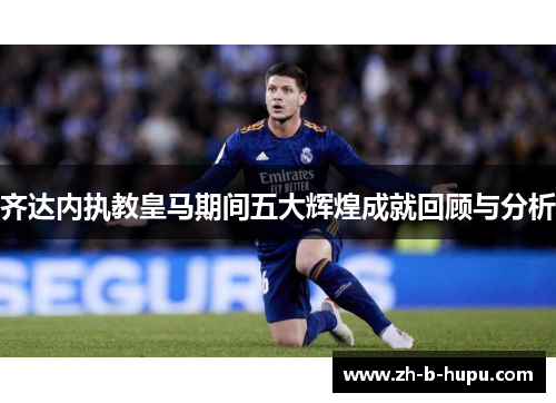 齐达内执教皇马期间五大辉煌成就回顾与分析