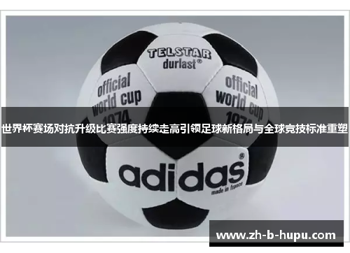 世界杯赛场对抗升级比赛强度持续走高引领足球新格局与全球竞技标准重塑