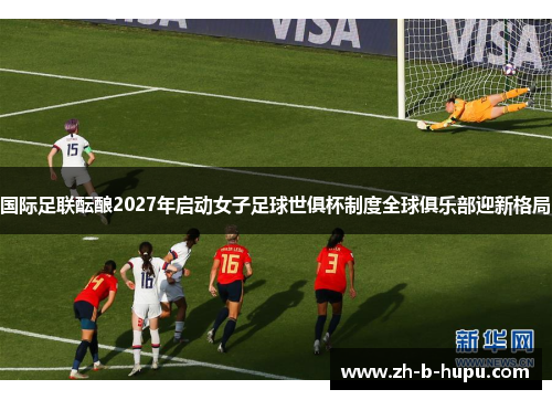 国际足联酝酿2027年启动女子足球世俱杯制度全球俱乐部迎新格局 国际足联酝酿2027年启动女子足球世俱杯制度全球俱乐部迎新格局