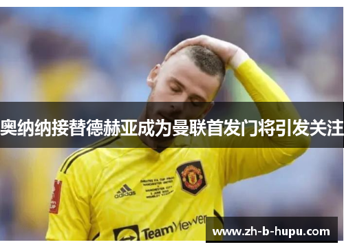 奥纳纳接替德赫亚成为曼联首发门将引发关注 奥纳纳接替德赫亚成为曼联首发门将引发关注